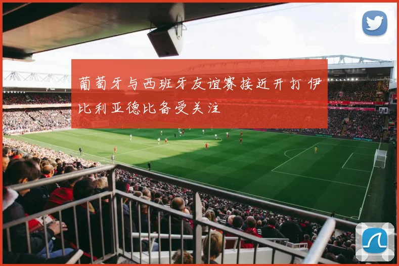 葡萄牙与西班牙友谊赛接近开打 伊比利亚德比备受关注