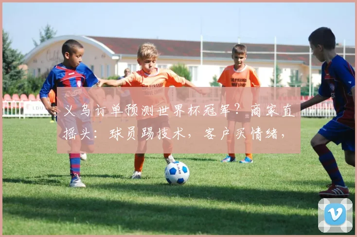 义乌订单预测世界杯冠军？商家直摇头：球员踢技术，客户买情绪，我们只预测和创造商机