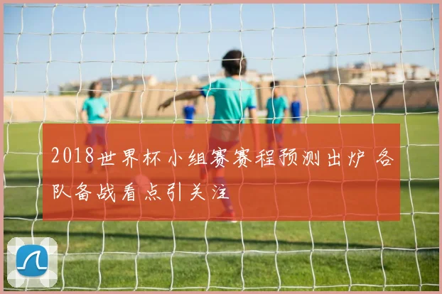 2018世界杯小组赛赛程预测出炉 各队备战看点引关注