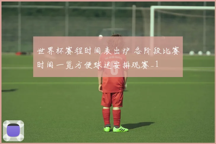世界杯赛程时间表出炉 各阶段比赛时间一览方便球迷安排观赛_1