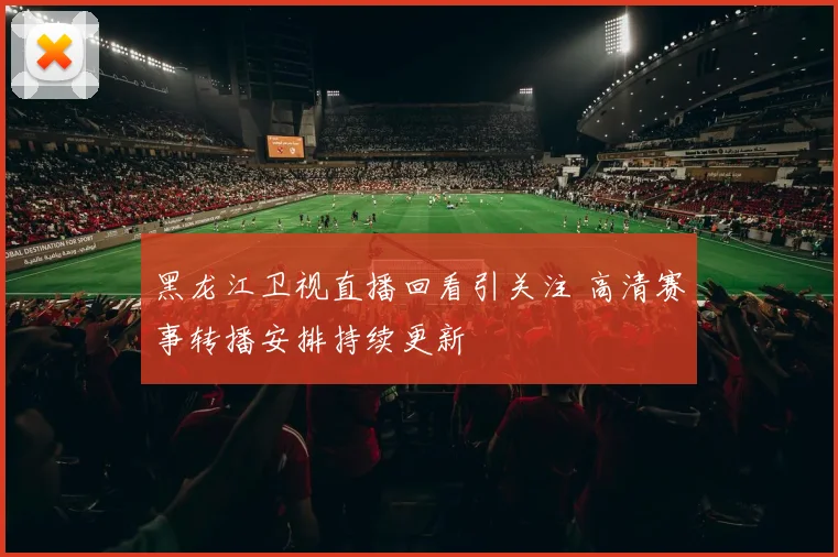 黑龙江卫视直播回看引关注 高清赛事转播安排持续更新