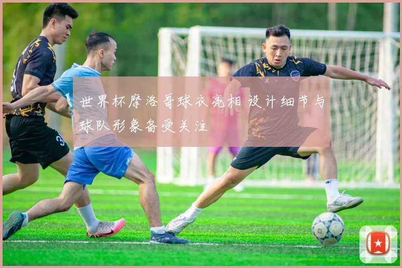 世界杯摩洛哥球衣亮相 设计细节与球队形象备受关注