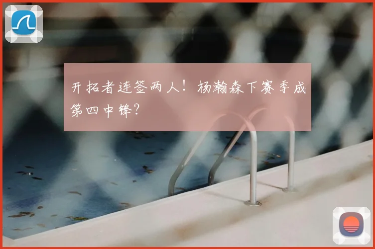 开拓者连签两人！杨瀚森下赛季成第四中锋？