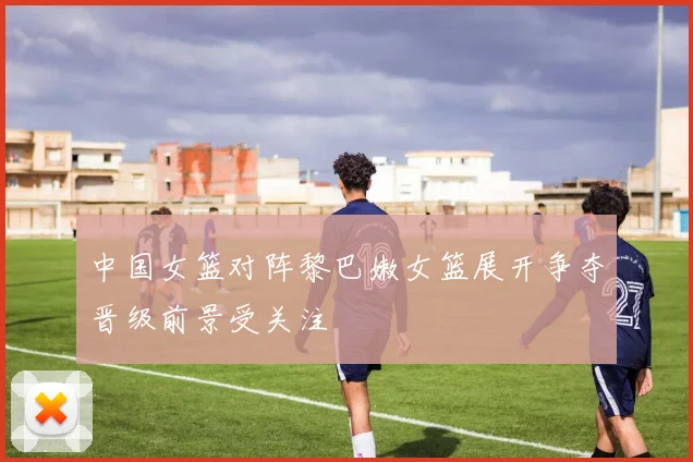 中国女篮对阵黎巴嫩女篮展开争夺晋级前景受关注