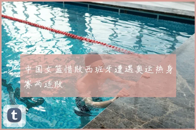 中国女篮惜败西班牙遭遇奥运热身赛两连败