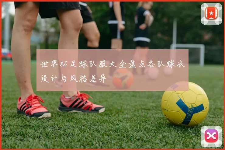 世界杯足球队服大全盘点各队球衣设计与风格差异