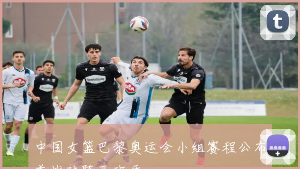中国女篮巴黎奥运会小组赛程公布首战对阵西班牙