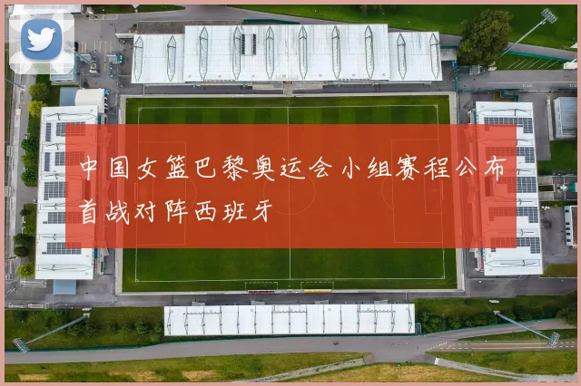 中国女篮巴黎奥运会小组赛程公布首战对阵西班牙