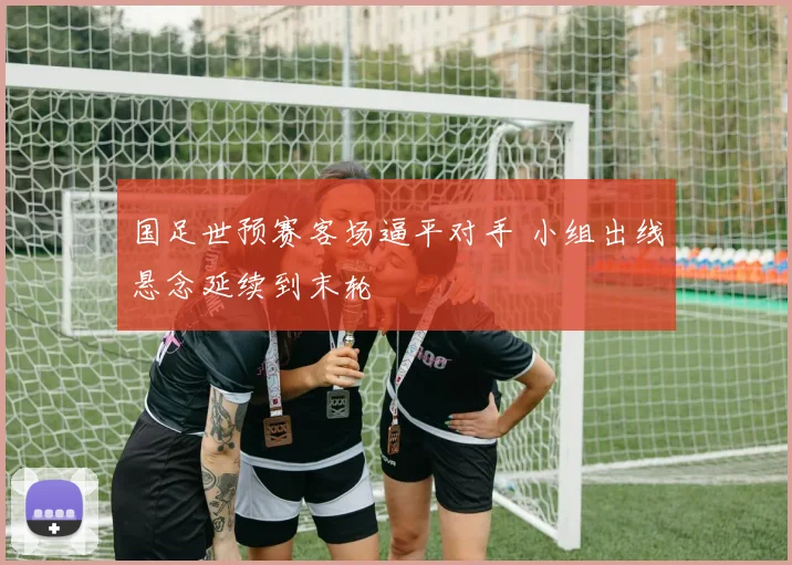 国足世预赛客场逼平对手 小组出线悬念延续到末轮