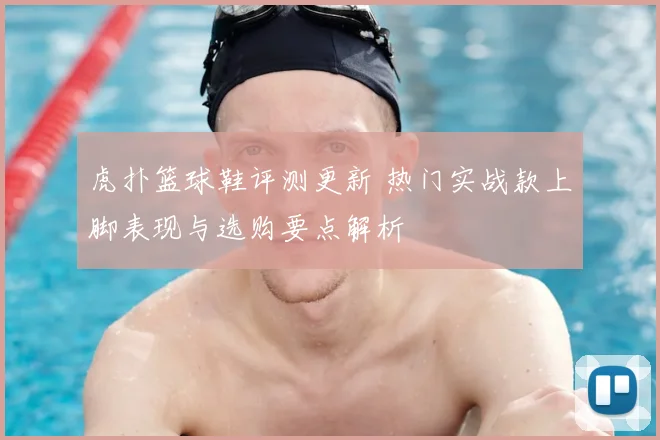 虎扑篮球鞋评测更新 热门实战款上脚表现与选购要点解析