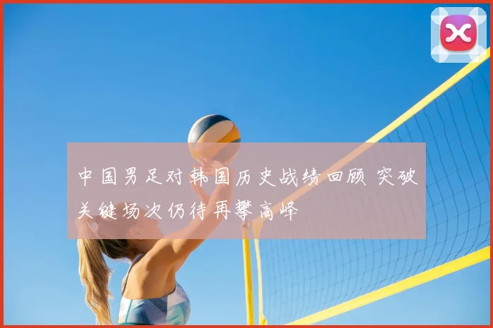 中国男足对韩国历史战绩回顾 突破关键场次仍待再攀高峰