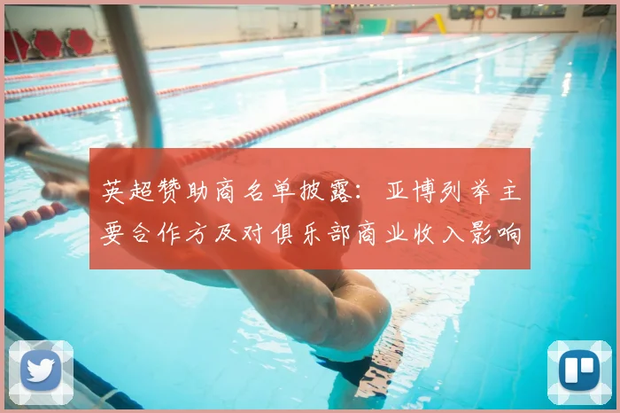 英超赞助商名单披露：亚博列举主要合作方及对俱乐部商业收入影响