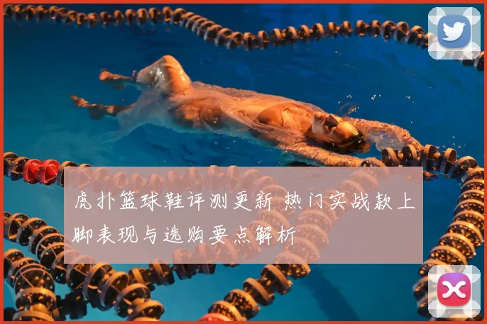 虎扑篮球鞋评测更新 热门实战款上脚表现与选购要点解析