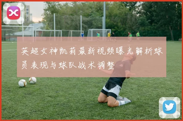 英超女神凯莉最新视频曝光解析球员表现与球队战术调整