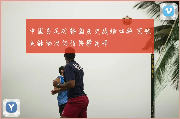 中国男足对韩国历史战绩回顾 突破关键场次仍待再攀高峰