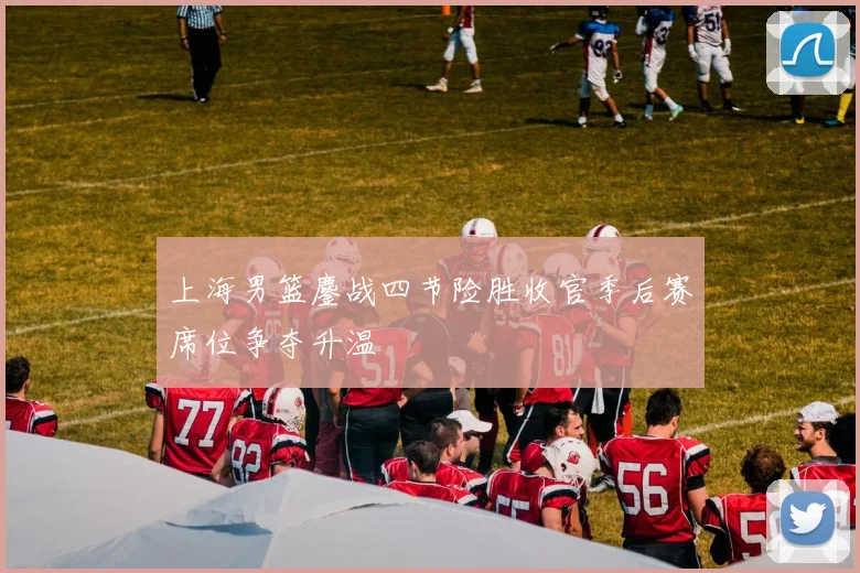 上海男篮鏖战四节险胜收官季后赛席位争夺升温