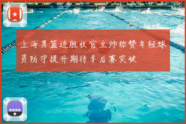 上海男篮连胜收官主帅称赞年轻球员防守提升期待季后赛突破
