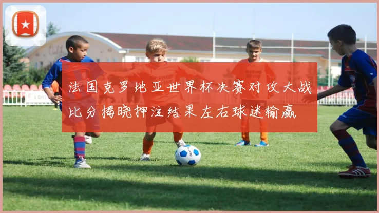 法国克罗地亚世界杯决赛对攻大战比分揭晓押注结果左右球迷输赢