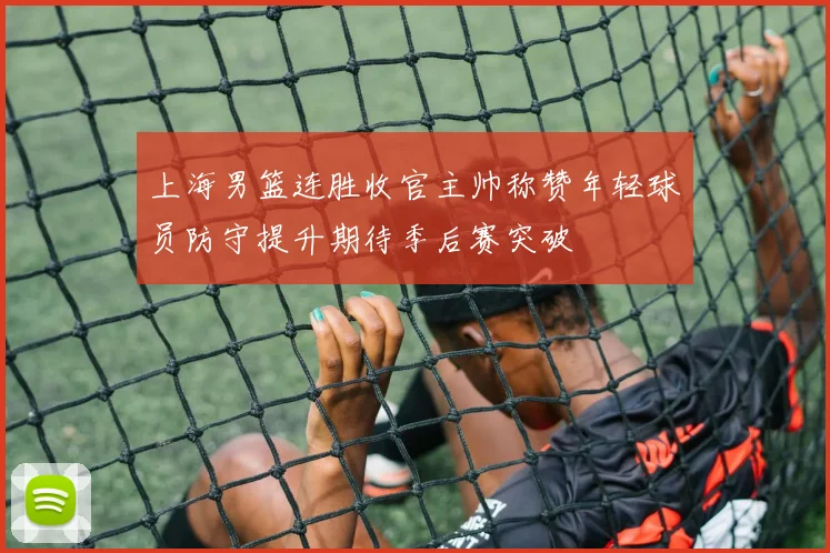 上海男篮连胜收官主帅称赞年轻球员防守提升期待季后赛突破