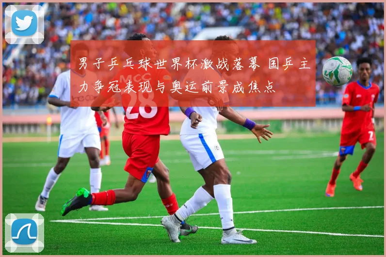 男子乒乓球世界杯激战落幕 国乒主力争冠表现与奥运前景成焦点