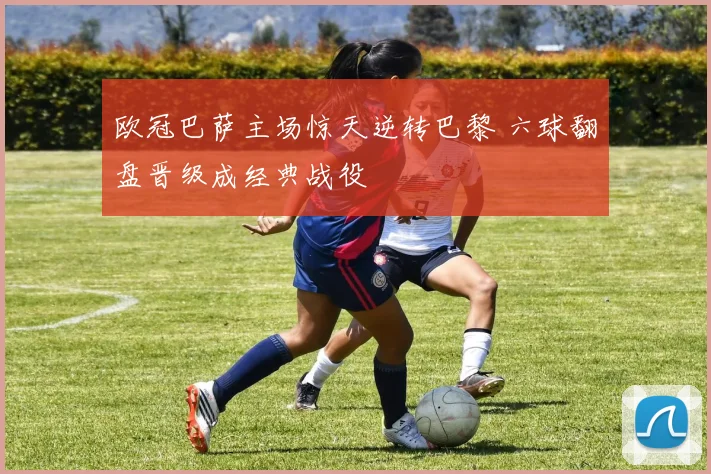 欧冠巴萨主场惊天逆转巴黎 六球翻盘晋级成经典战役