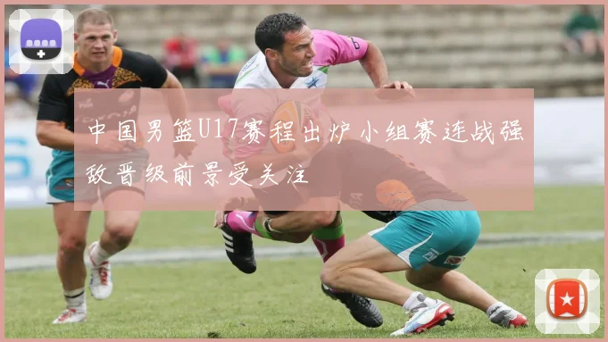 中国男篮U17赛程出炉小组赛连战强敌晋级前景受关注