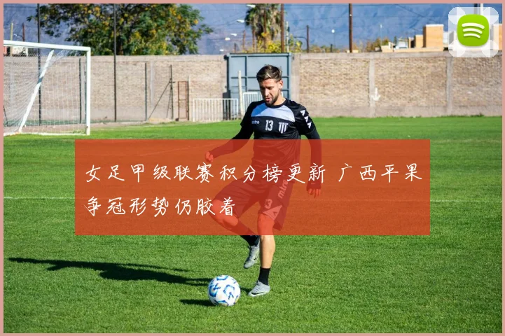 女足甲级联赛积分榜更新 广西平果争冠形势仍胶着