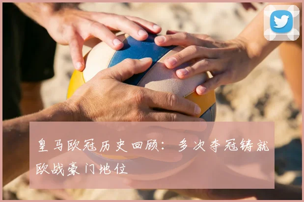皇马欧冠历史回顾:多次夺冠铸就欧战豪门地位