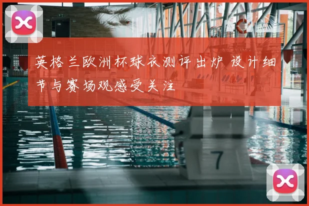 英格兰欧洲杯球衣测评出炉 设计细节与赛场观感受关注