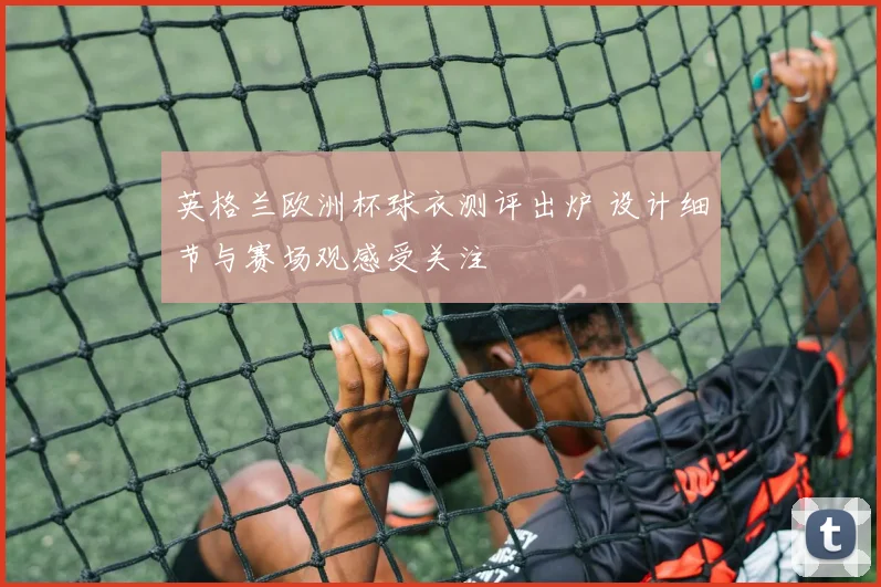 英格兰欧洲杯球衣测评出炉 设计细节与赛场观感受关注
