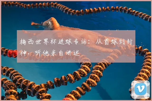 梅西世界杯进球专访：从首球到封神，听他亲自讲述