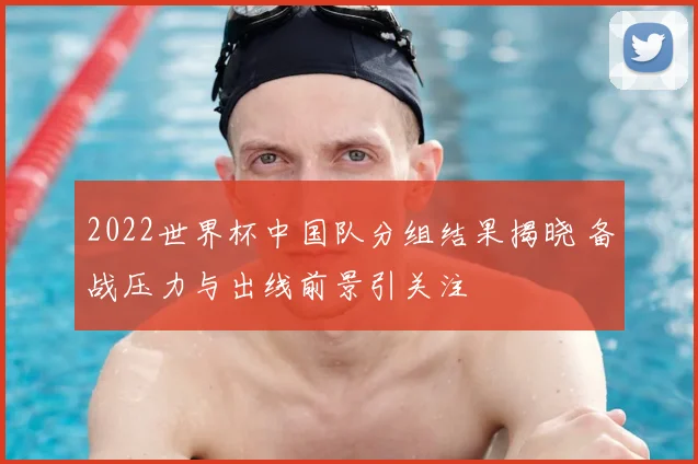 2022世界杯中国队分组结果揭晓 备战压力与出线前景引关注