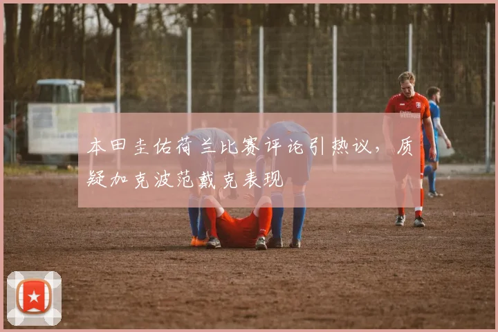 本田圭佑荷兰比赛评论引热议,质疑加克波范戴克表现