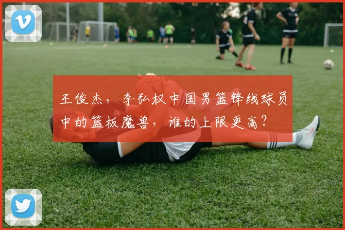 王俊杰,李弘权中国男篮锋线球员中的篮板魔兽,谁的上限更高?