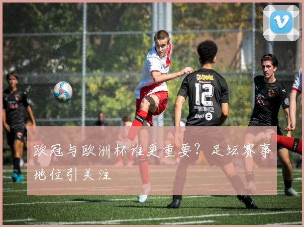 欧冠与欧洲杯谁更重要？足坛赛事地位引关注